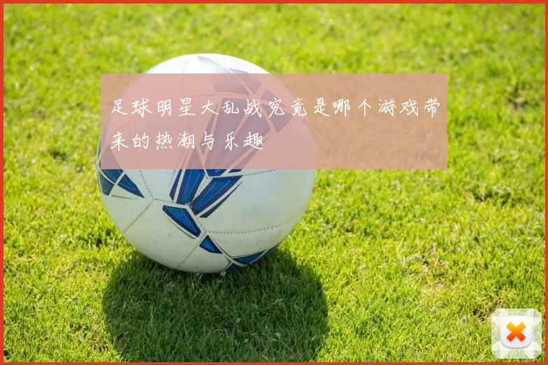 足球明星大乱战究竟是哪个游戏带来的热潮与乐趣