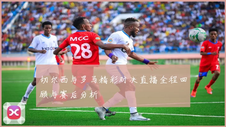 切尔西与罗马精彩对决直播全程回顾与赛后分析