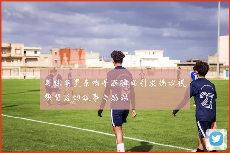 足球明星亲吻手腕瞬间引发热议视频背后的故事与感动