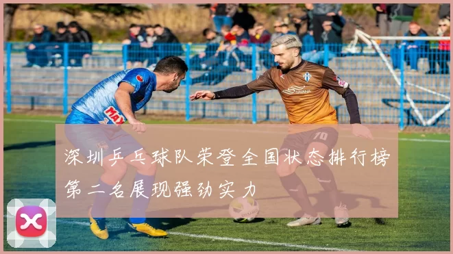 深圳乒乓球队荣登全国状态排行榜第二名展现强劲实力