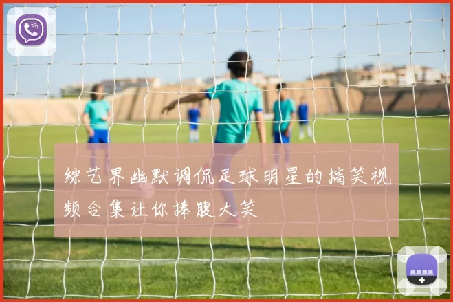综艺界幽默调侃足球明星的搞笑视频合集让你捧腹大笑