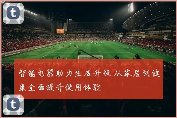 智能电器助力生活升级 从家居到健康全面提升使用体验
