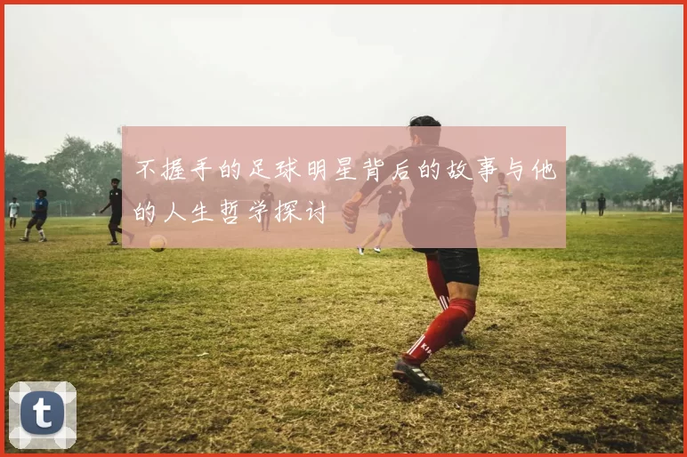 不握手的足球明星背后的故事与他的人生哲学探讨