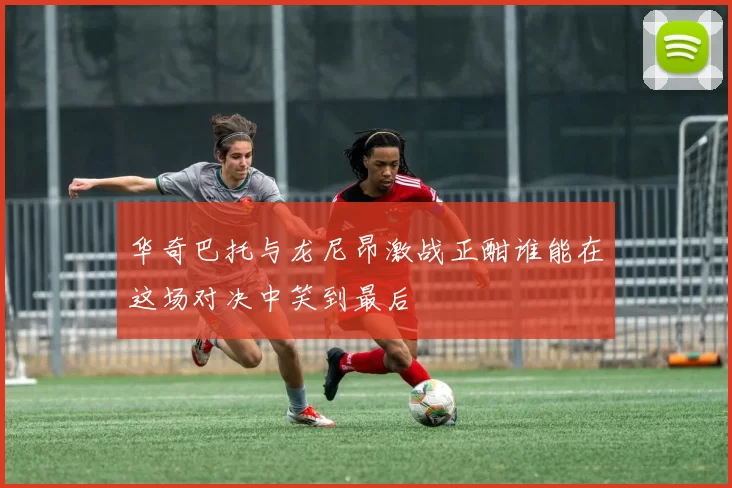 华奇巴托与龙尼昂激战正酣谁能在这场对决中笑到最后