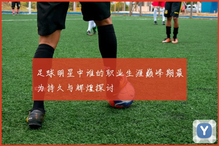足球明星中谁的职业生涯巅峰期最为持久与辉煌探讨