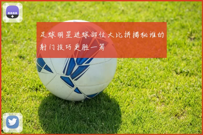 足球明星进球部位大比拼揭秘谁的射门技巧更胜一筹