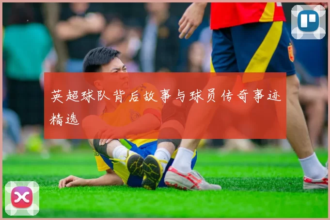 英超球队背后故事与球员传奇事迹精选