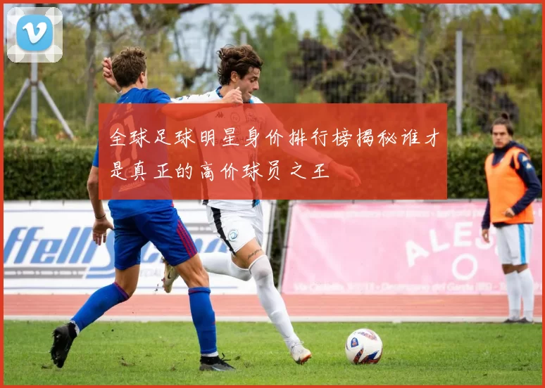 全球足球明星身价排行榜揭秘谁才是真正的高价球员之王