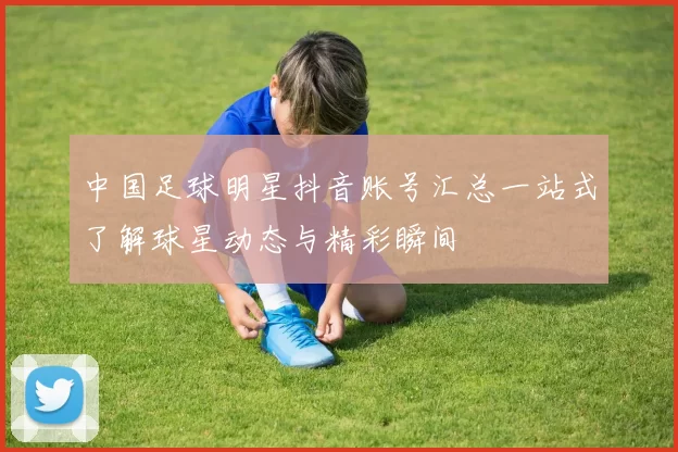 中国足球明星抖音账号汇总一站式了解球星动态与精彩瞬间