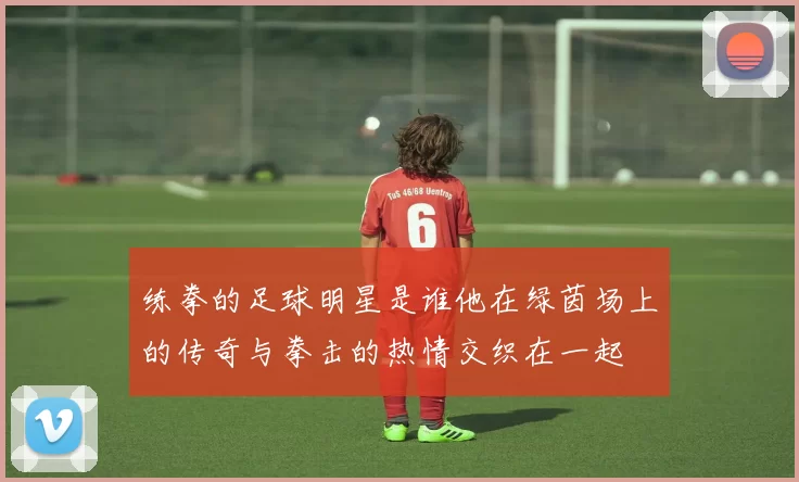练拳的足球明星是谁他在绿茵场上的传奇与拳击的热情交织在一起