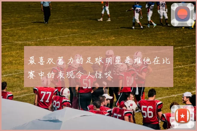 最喜欢蓄力的足球明星是谁他在比赛中的表现令人惊叹