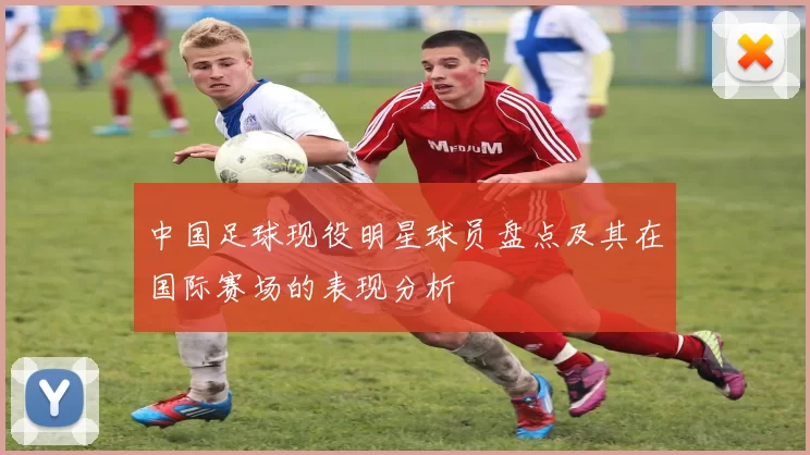 中国足球现役明星球员盘点及其在国际赛场的表现分析