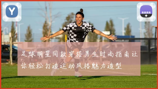 足球明星同款穿搭男生时尚指南让你轻松打造运动风格魅力造型