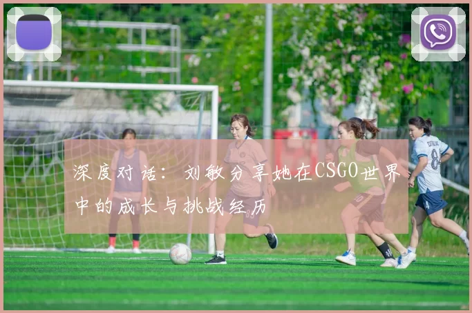 深度对话：刘敏分享她在CSGO世界中的成长与挑战经历