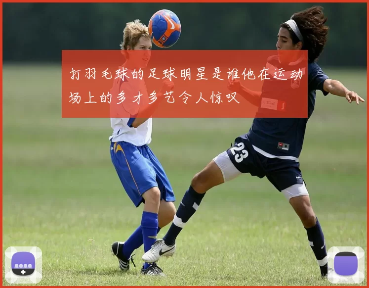 打羽毛球的足球明星是谁他在运动场上的多才多艺令人惊叹