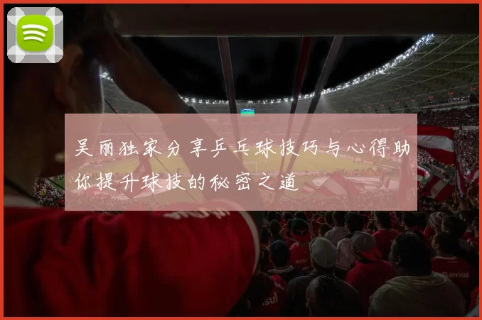 吴丽独家分享乒乓球技巧与心得助你提升球技的秘密之道