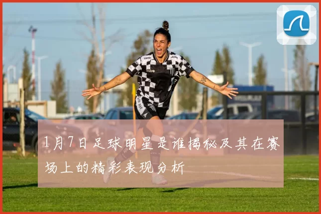 1月7日足球明星是谁揭秘及其在赛场上的精彩表现分析