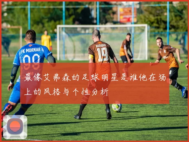 最像艾弗森的足球明星是谁他在场上的风格与个性分析