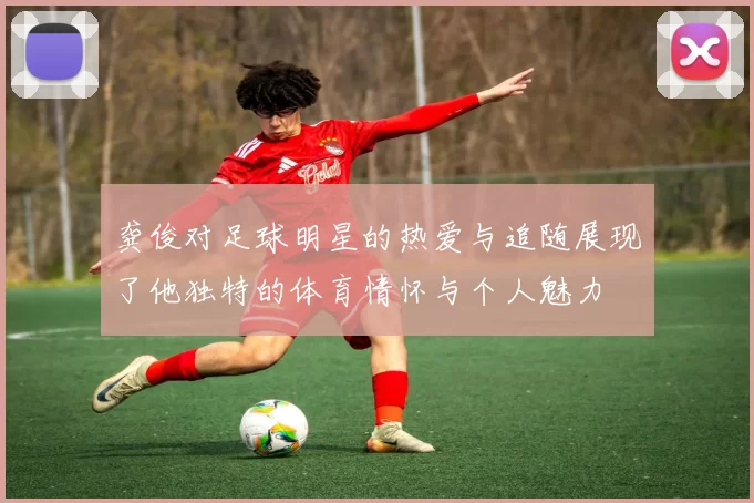 龚俊对足球明星的热爱与追随展现了他独特的体育情怀与个人魅力