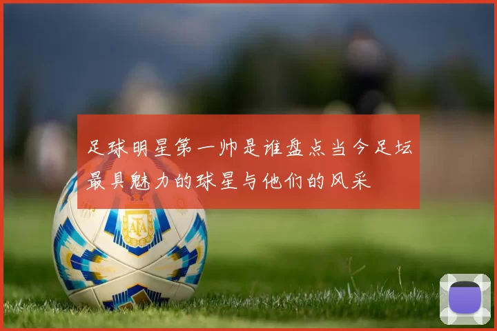 足球明星第一帅是谁盘点当今足坛最具魅力的球星与他们的风采