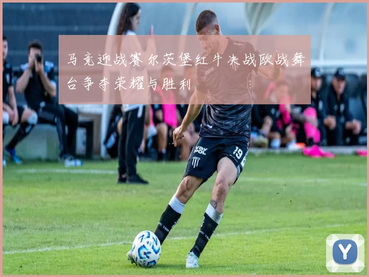 马竞迎战赛尔茨堡红牛决战欧战舞台争夺荣耀与胜利