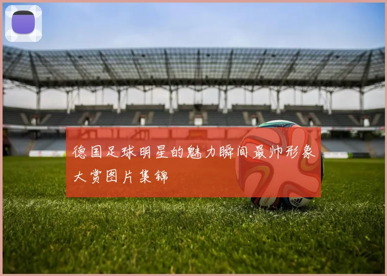 德国足球明星的魅力瞬间最帅形象大赏图片集锦