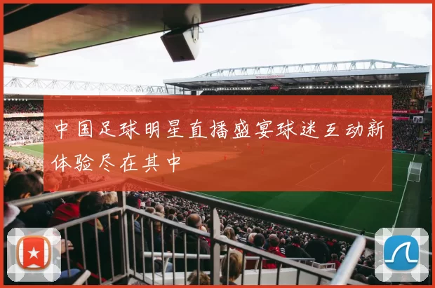 中国足球明星直播盛宴球迷互动新体验尽在其中