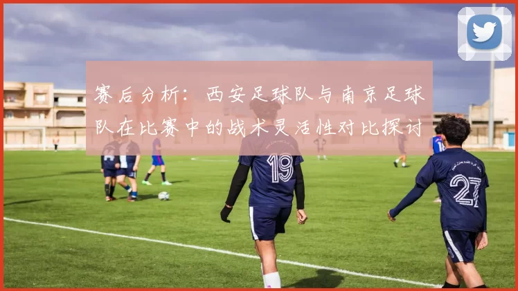 赛后分析：西安足球队与南京足球队在比赛中的战术灵活性对比探讨