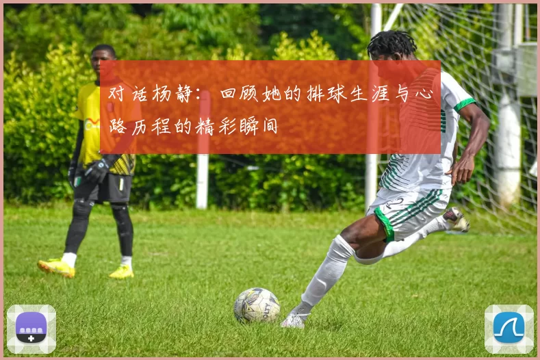 对话杨静：回顾她的排球生涯与心路历程的精彩瞬间