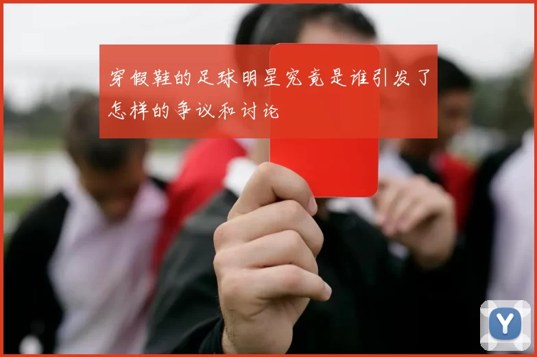 穿假鞋的足球明星究竟是谁引发了怎样的争议和讨论