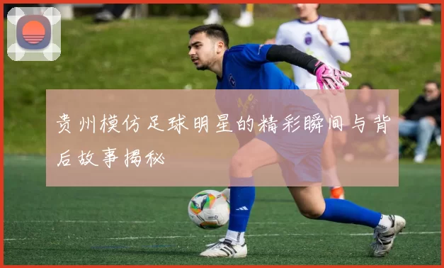 贵州模仿足球明星的精彩瞬间与背后故事揭秘