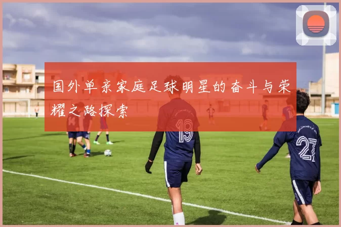 国外单亲家庭足球明星的奋斗与荣耀之路探索