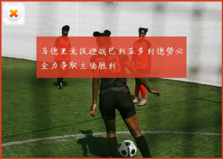马德里竞技迎战巴利亚多利德势必全力争取主场胜利