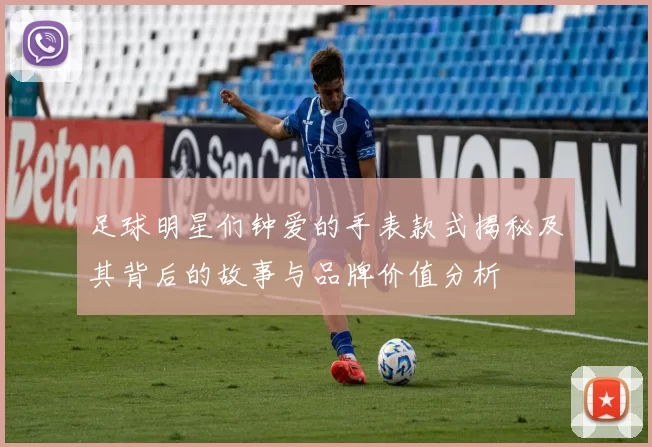 足球明星们钟爱的手表款式揭秘及其背后的故事与品牌价值分析