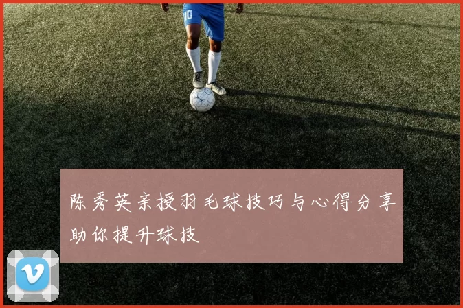 陈秀英亲授羽毛球技巧与心得分享助你提升球技