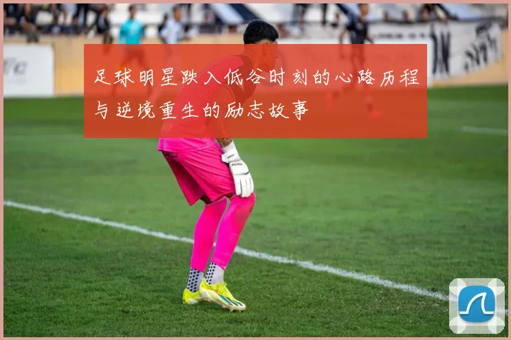 足球明星跌入低谷时刻的心路历程与逆境重生的励志故事