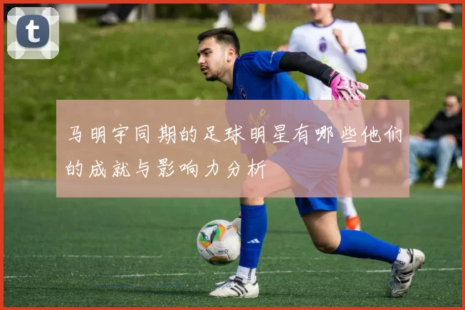 马明宇同期的足球明星有哪些他们的成就与影响力分析