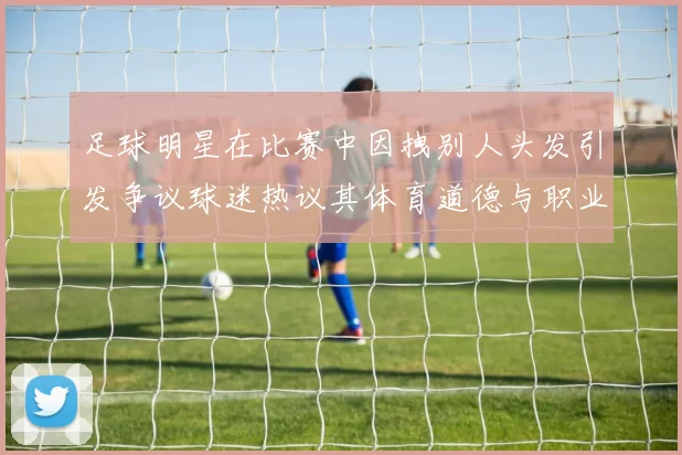 足球明星在比赛中因拽别人头发引发争议球迷热议其体育道德与职业素养