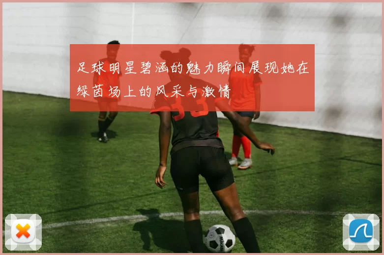 足球明星碧涵的魅力瞬间展现她在绿茵场上的风采与激情