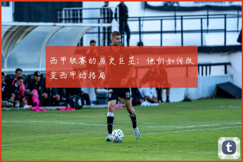 西甲联赛的历史巨星：他们如何改变西甲的格局