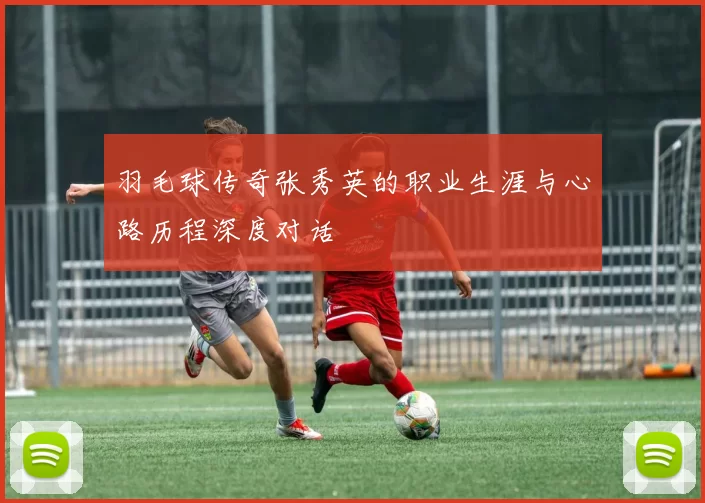 羽毛球传奇张秀英的职业生涯与心路历程深度对话