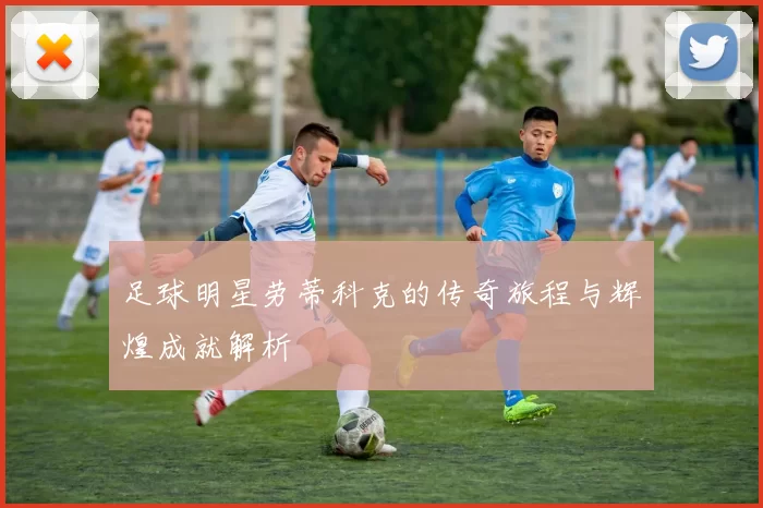 足球明星劳蒂科克的传奇旅程与辉煌成就解析