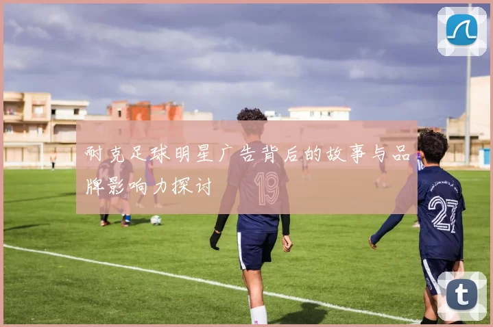 耐克足球明星广告背后的故事与品牌影响力探讨