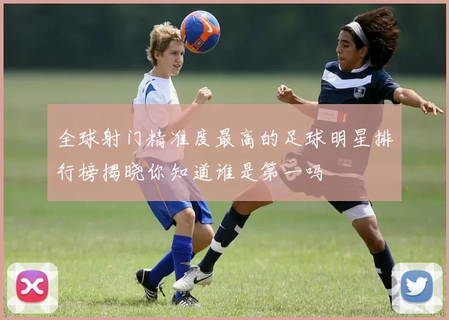 全球射门精准度最高的足球明星排行榜揭晓你知道谁是第一吗