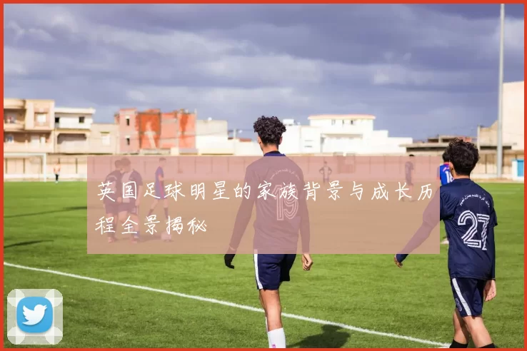 英国足球明星的家族背景与成长历程全景揭秘