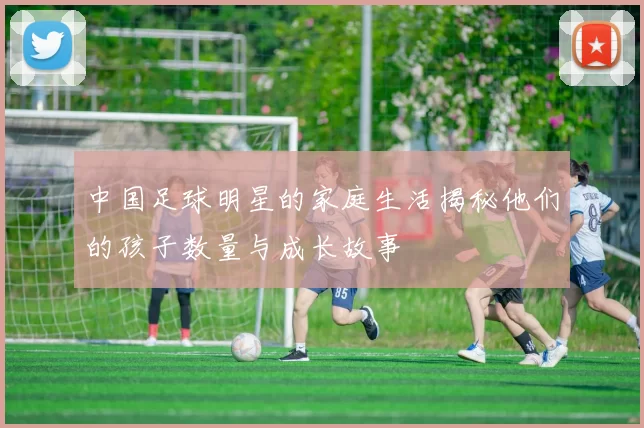 中国足球明星的家庭生活揭秘他们的孩子数量与成长故事