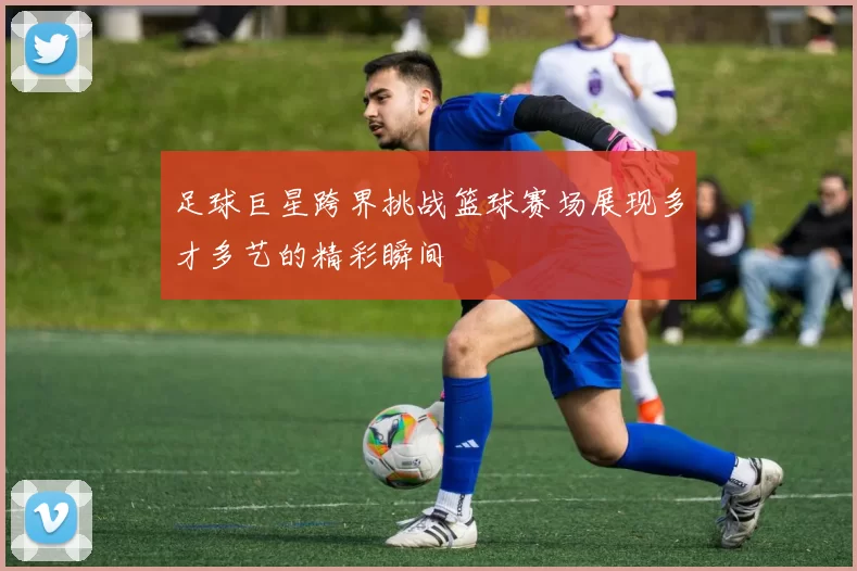 足球巨星跨界挑战篮球赛场展现多才多艺的精彩瞬间