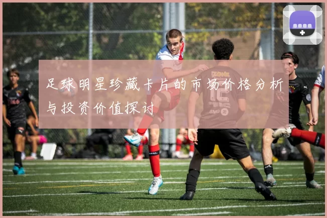 足球明星珍藏卡片的市场价格分析与投资价值探讨