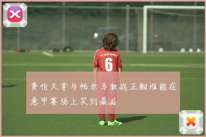 费伦天拿与帕尔马激战正酣谁能在意甲赛场上笑到最后