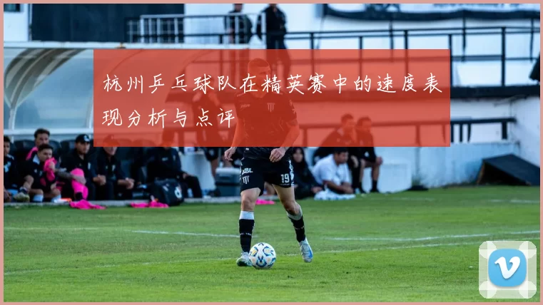 杭州乒乓球队在精英赛中的速度表现分析与点评